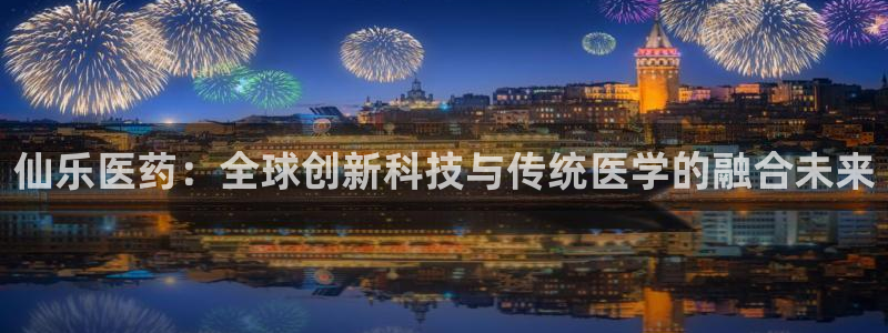 九游老哥俱乐部官网登录：仙乐医药：全球创新科技与传统医学的融