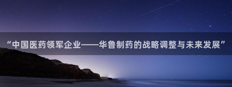九游老哥俱乐部官网登录不了：“中国医药领军企业——华鲁制药的战略调整与未来发展”