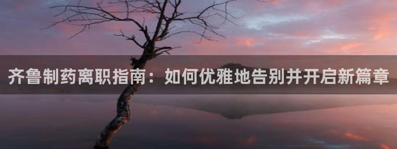 九游会老哥俱乐部交流社区：齐鲁制药离职指南：如何优雅地告别并开启新篇章