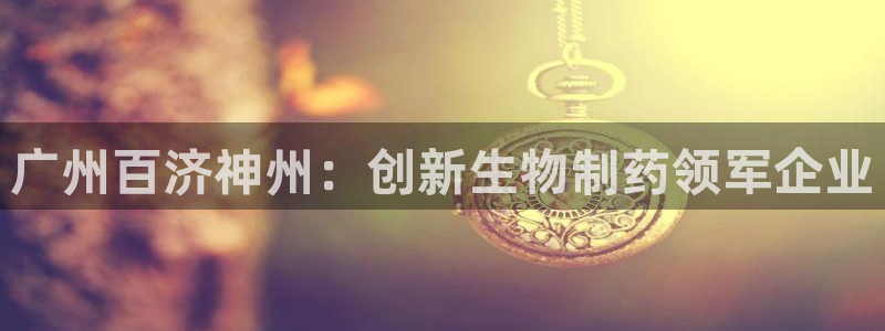 九游会老哥俱乐部必备的交流社区论坛：广州百济神州：创新生物制药领军企业