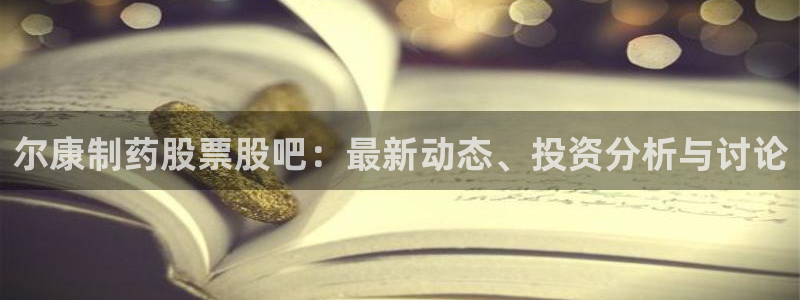 九游老哥俱乐部官网登录入口：尔康制药股票股吧：最新动态、投资分析与讨论