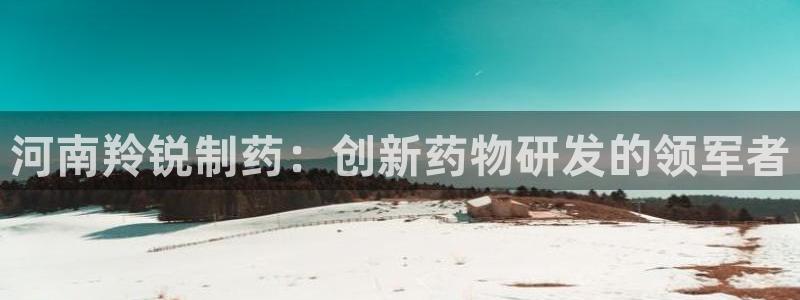 九游会老哥俱乐部官网首页论坛：河南羚锐制药：创新药物研发的领军者