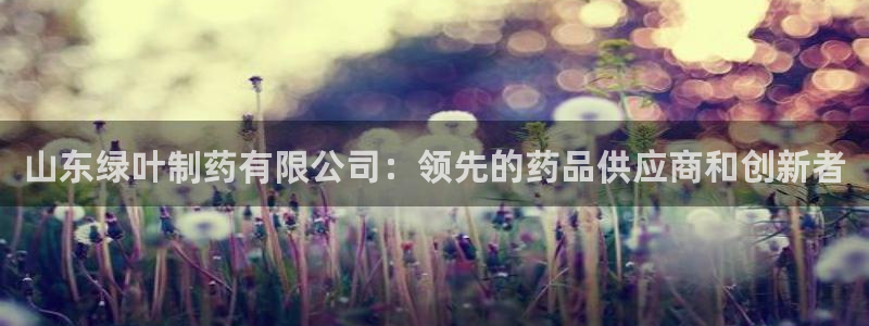 九游会老哥必备的交流社区九：山东绿叶制药有限公司：领先的药品供应商和创新者