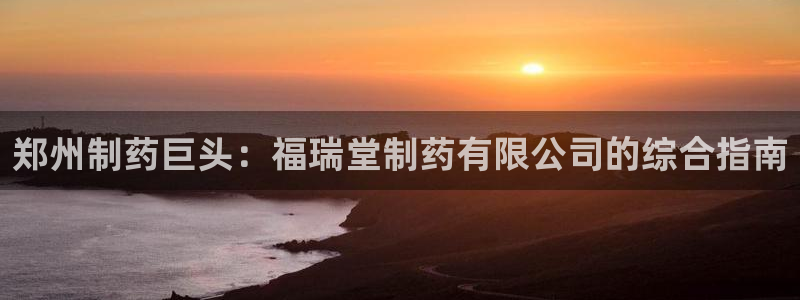 老哥吧九游会下架吗：郑州制药巨头：福瑞堂制药有限公司的综合指南