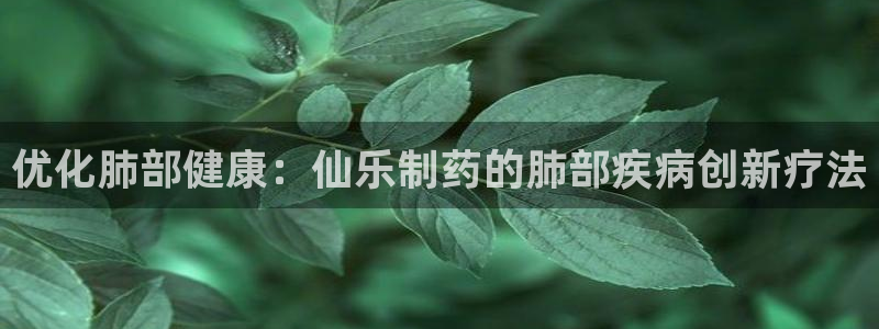 老哥吧九游会下架吗：优化肺部健康：仙乐制药的肺部疾病创新疗法