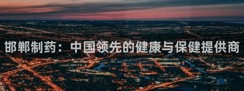 老哥俱乐部是干什么的啊：邯郸制药：中国领先的健康与保健提供商