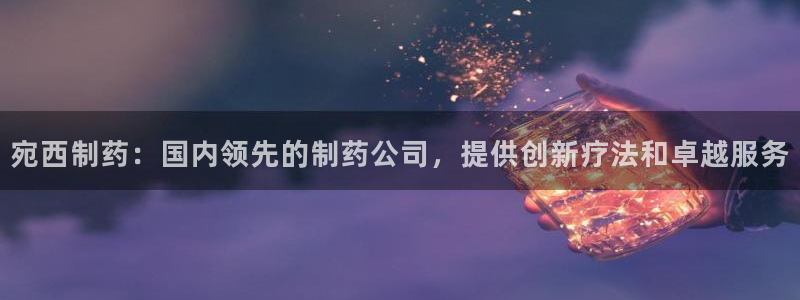 老哥俱乐部是干什么的：宛西制药：国内领先的制药公司，提供创新疗法和卓越服务