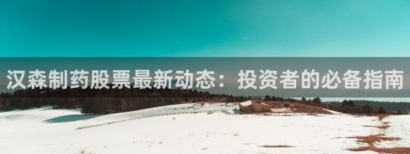 九游会老哥必备的交流社区：汉森制药股票最新动态：投资者的必备指南