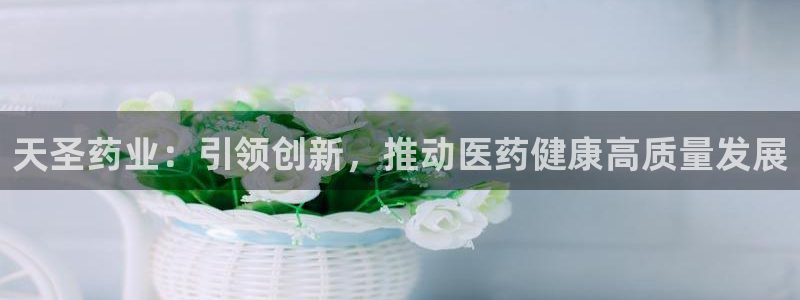 ag九游会老哥：天圣药业：引领创新，推动医药健康高质量发展