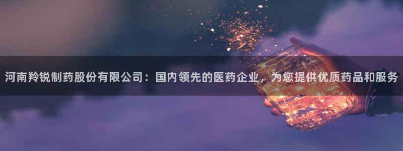 9游会老哥：河南羚锐制药股份有限公司：国内领先的医药企业，为您提供优质药品和服务