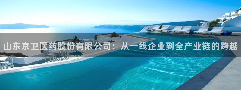 九游老哥俱乐部官网登录网址：山东京卫医药股份有限公司：从一线企业到全产业链的跨越
