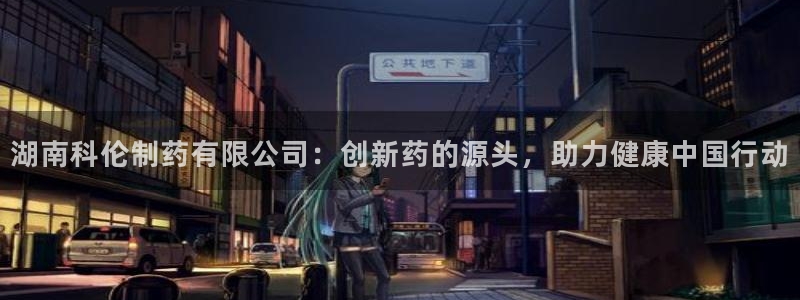 老哥俱乐部是干什么的：湖南科伦制药有限公司：创新药的源头，助力健康中国行动