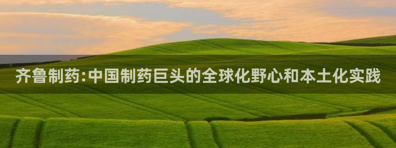 老哥吧九游会下架吗：齐鲁制药:中国制药巨头的全球化野心和本土